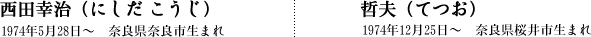 西田幸治（にしだ こうじ）1974年5月28日〜　奈良県奈良市生まれ｜哲夫（てつお）1974年12月25日〜　奈良県桜井市生まれ）